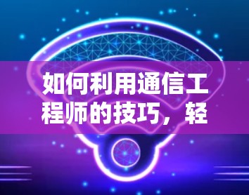 如何利用通信工程师的技巧,轻松玩H1免费加速器 如何利用通信工程师的技巧,轻松玩H1免费加速器