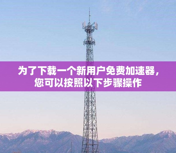 为了下载一个新用户免费加速器,您可以按照以下步骤操作 为了下载一个新用户免费加速器,您可以按照以下步骤操作