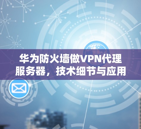 华为防火墙做VPN代理服务器，技术细节与应用前景