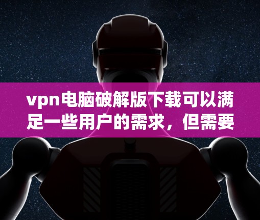 vpn电脑破解版下载可以满足一些用户的需求，但需要注意以下几点