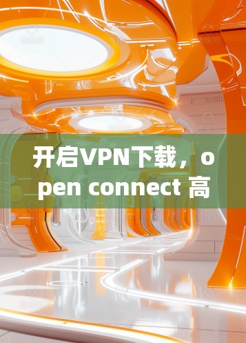 开启VPN下载，open connect 高效管理你的网络