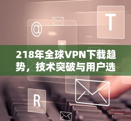 218年全球VPN下载趋势，技术突破与用户选择