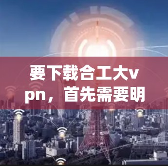 要下载合工大vpn，首先需要明确具体是哪个软件或平台的合工大vpn。由于合工大可能指的是中国联合大学（中国医科大学）合工大vpn可能是某个与中国医科大学相关的软件包或应用