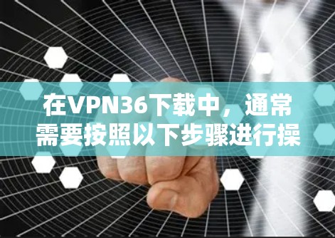 在VPN36下载中，通常需要按照以下步骤进行操作