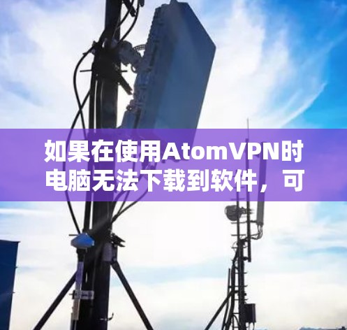 如果在使用AtomVPN时电脑无法下载到软件，可能是由于以下原因导致的