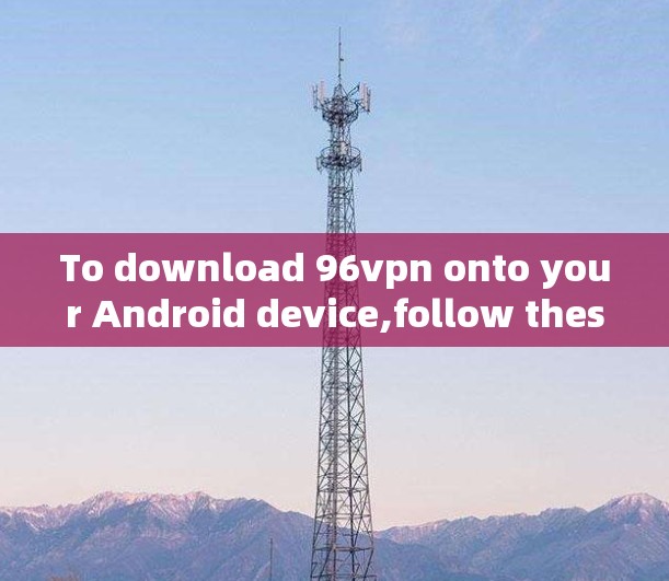 To download 96vpn onto your Android device,follow these steps: